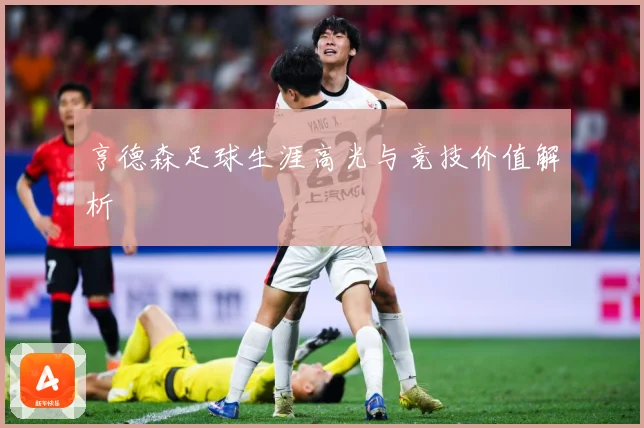 亨德森足球生涯高光与竞技价值解析