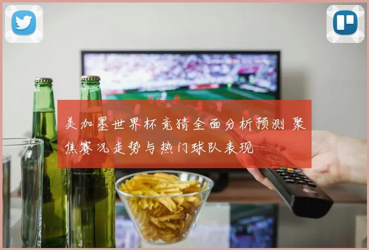 美加墨世界杯竞猜全面分析预测 聚焦赛况走势与热门球队表现