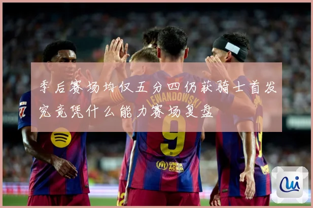 季后赛场均仅五分四仍获骑士首发究竟凭什么能力赛场复盘