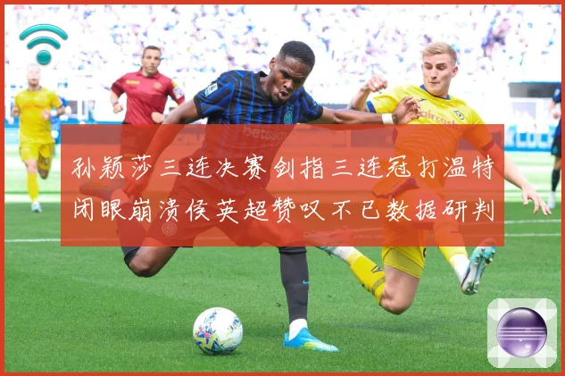 孙颖莎三连决赛剑指三连冠打温特闭眼崩溃侯英超赞叹不已数据研判