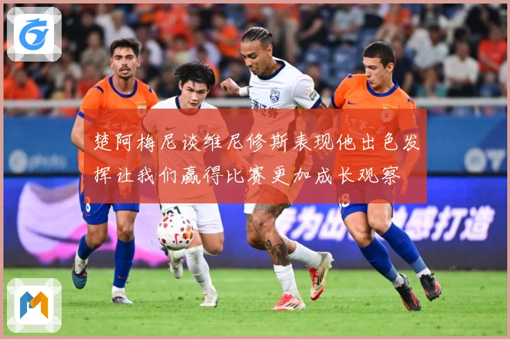 楚阿梅尼谈维尼修斯表现他出色发挥让我们赢得比赛更加成长观察