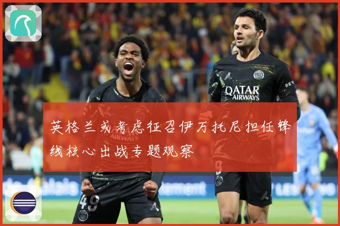 英格兰或考虑征召伊万托尼担任锋线核心出战专题观察