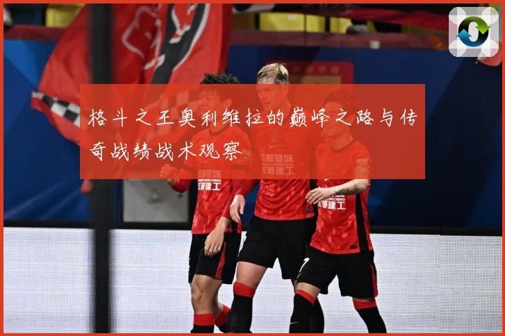 格斗之王奥利维拉的巅峰之路与传奇战绩战术观察