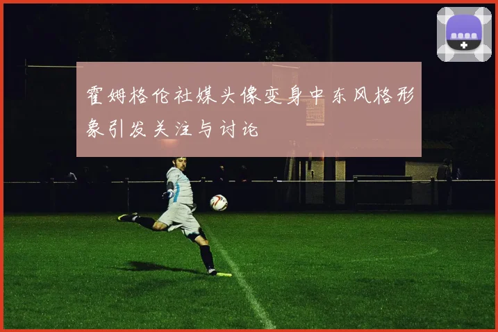 霍姆格伦社媒头像变身中东风格形象引发关注与讨论