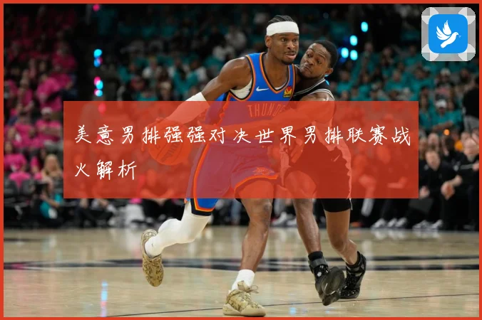 美意男排强强对决世界男排联赛战火解析