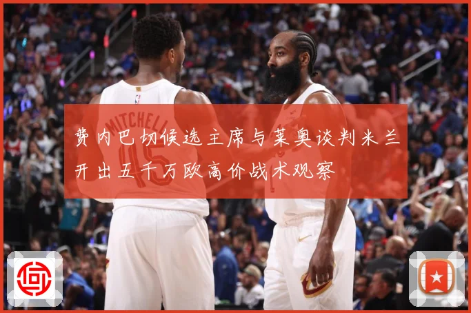 费内巴切候选主席与莱奥谈判米兰开出五千万欧高价战术观察
