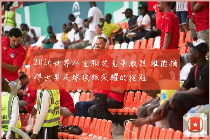 2026世界杯金靴奖竞争激烈 谁能摘得世界足球顶级荣耀的桂冠