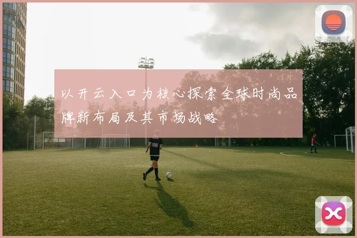 以开云入口为核心探索全球时尚品牌新布局及其市场战略