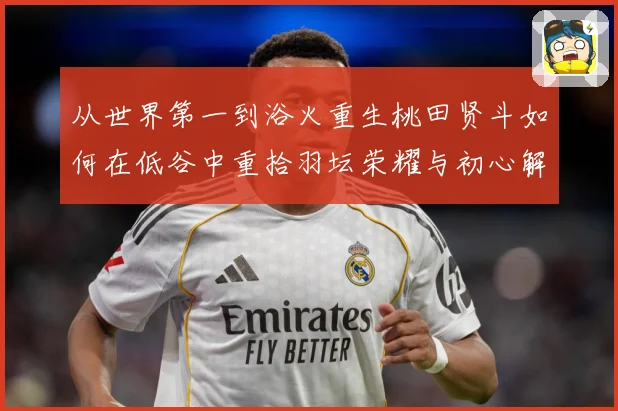 从世界第一到浴火重生桃田贤斗如何在低谷中重拾羽坛荣耀与初心解析