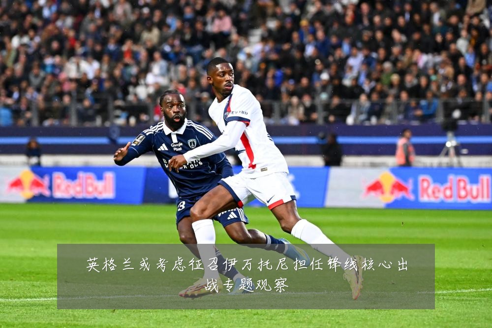 英格兰或考虑征召伊万托尼担任锋线核心出战专题观察