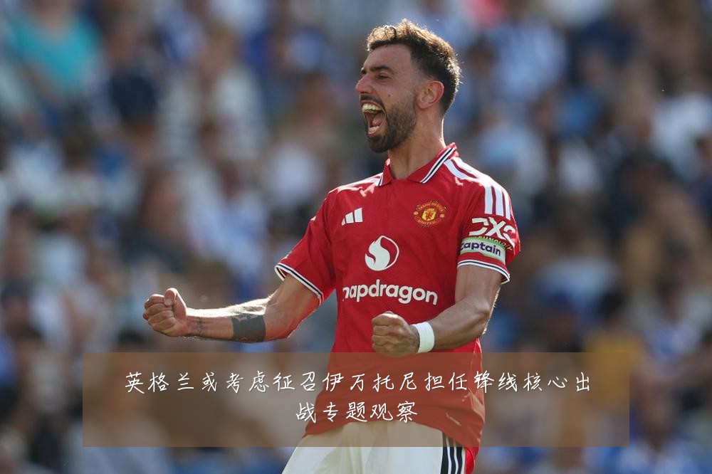 英格兰或考虑征召伊万托尼担任锋线核心出战专题观察