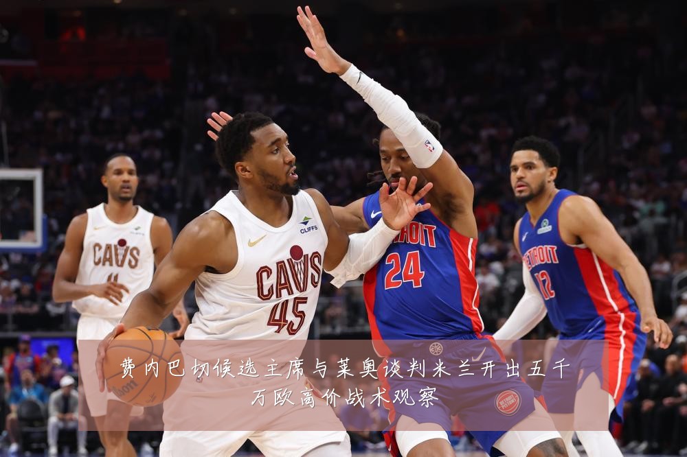 费内巴切候选主席与莱奥谈判米兰开出五千万欧高价战术观察